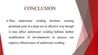 CONCLUSION
 Thus underwater welding facilities creating
permnant joint in a deep sea in effective way though
it may affect underwater welding habitats further
modification of developments in process can
improve effectiveness of underwater welding.
22
 