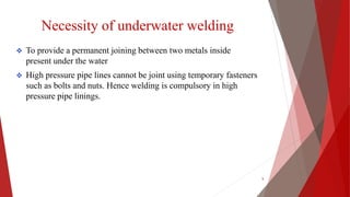 Necessity of underwater welding
 To provide a permanent joining between two metals inside
present under the water
 High pressure pipe lines cannot be joint using temporary fasteners
such as bolts and nuts. Hence welding is compulsory in high
pressure pipe linings.
5
 