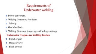 Requirements of
Underwater welding
 Power converters.
 Welding Generator, Pre-Setup
 Polarity.
 Gas Manifolds.
 Welding Generator Amperage and Voltage settings.
Underwater Oxygen-Arc Welding Torches
 Collet or grip
 Oxygen valve
 Flash arrester
9
 
