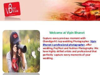 Welcome at Vipin Bhanot
Capture every precious moment with
Chandigarh’s top wedding Photographer. Vipin
Bhanot is professional photographer, offer
wedding,Pre/Post and Fashion Photography .We
have highly skilled artists and professional that
perfectly capture every moments of your
wedding.
 