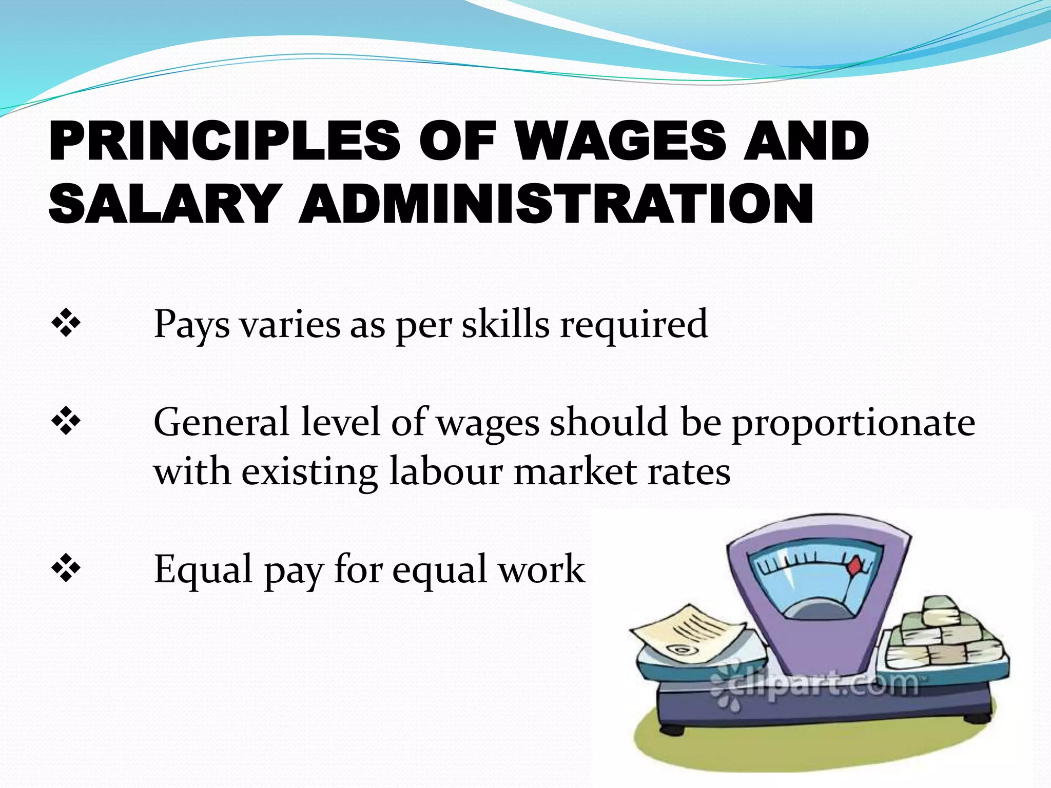 PRINCIPLES OF WAGES AND
SALARY ADMINISTRATION
 Pays varies as per skills required
 General level of wages should be proportionate
with existing labour market rates
 Equal pay for equal work
 