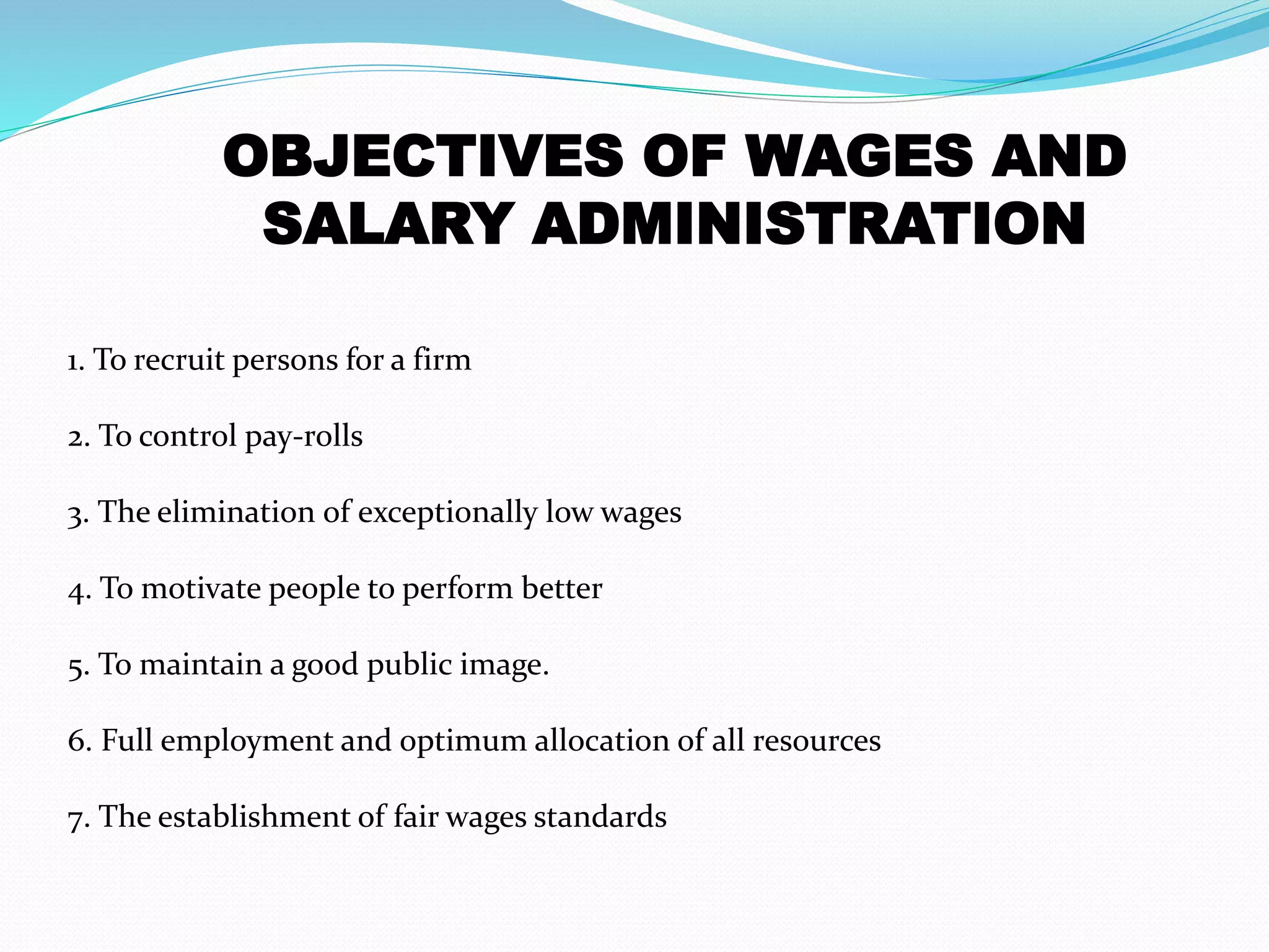 1. To recruit persons for a firm
2. To control pay-rolls
3. The elimination of exceptionally low wages
4. To motivate people to perform better
5. To maintain a good public image.
6. Full employment and optimum allocation of all resources
7. The establishment of fair wages standards
OBJECTIVES OF WAGES AND
SALARY ADMINISTRATION
 