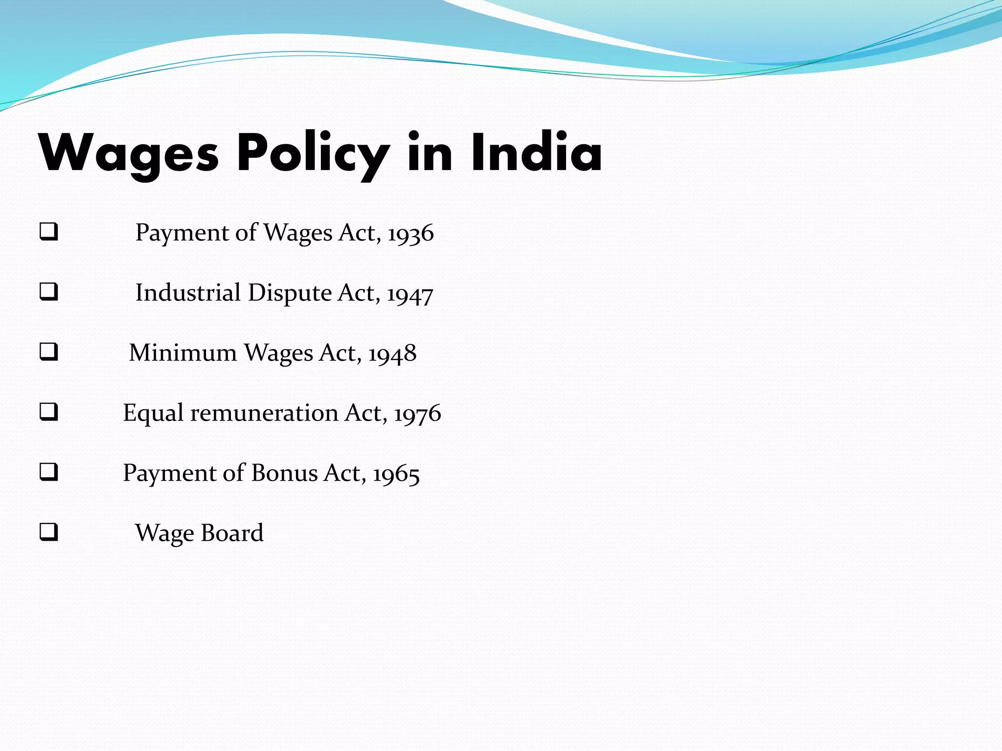Wages Policy in India
 Payment of Wages Act, 1936
 Industrial Dispute Act, 1947
 Minimum Wages Act, 1948
 Equal remuneration Act, 1976
 Payment of Bonus Act, 1965
 Wage Board
 