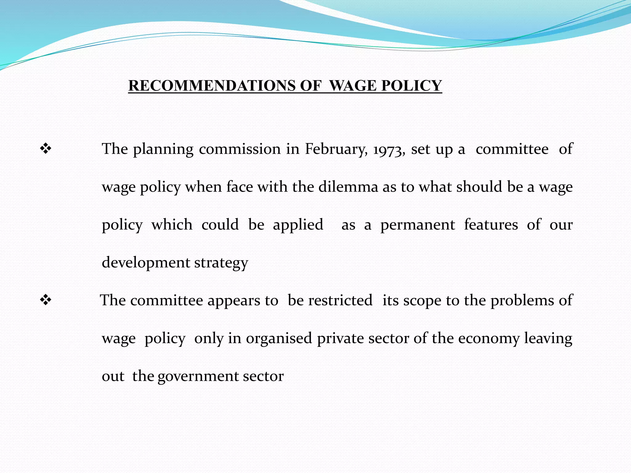  The planning commission in February, 1973, set up a committee of
wage policy when face with the dilemma as to what should be a wage
policy which could be applied as a permanent features of our
development strategy
 The committee appears to be restricted its scope to the problems of
wage policy only in organised private sector of the economy leaving
out the government sector
RECOMMENDATIONS OF WAGE POLICY
 