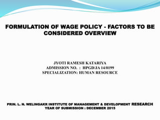 FORMULATION OF WAGE POLICY - FACTORS TO BE
CONSIDERED OVERVIEW
JYOTI RAMESH KATARIYA
ADMISSION NO. : HPGD/JA 14/0199
SPECIALIZATION: HUMAN RESOURCE
PRIN. L. N. WELINGAKR INSTITUTE OF MANAGEMENT & DEVELOPMENT RESEARCH
YEAR OF SUBMISSION : DECEMBER 2015
 