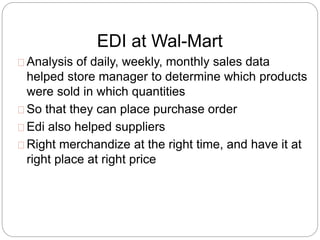 EDI at Wal-Mart 
Analysis of daily, weekly, monthly sales data 
helped store manager to determine which products 
were sold in which quantities 
So that they can place purchase order 
Edi also helped suppliers 
Right merchandize at the right time, and have it at 
right place at right price 
 