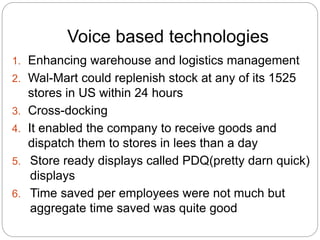 Voice based technologies 
1. Enhancing warehouse and logistics management 
2. Wal-Mart could replenish stock at any of its 1525 
stores in US within 24 hours 
3. Cross-docking 
4. It enabled the company to receive goods and 
dispatch them to stores in lees than a day 
5. Store ready displays called PDQ(pretty darn quick) 
displays 
6. Time saved per employees were not much but 
aggregate time saved was quite good 
 