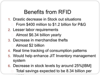 Benefits from RFID 
1. Drastic decrease in Stock out situations 
From $400 million to $1.2 billion for P&G 
2. Lesser labor requirements 
Almost $6.34 billion yearly 
3. Decrease in merchandise thefts 
Almost $2 billion 
4. Real time tracking of consumption patterns 
5. Would help enhance JIT Inventory management 
system 
6. Decrease in stock levels by around 25%[IBM] 
Total savings expected to be 8.34 billion per 
year 
 