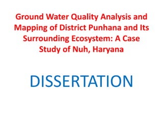 Ground Water Quality Analysis and
Mapping of District Punhana and Its
Surrounding Ecosystem: A Case
Study of Nuh, Haryana
DISSERTATION
 