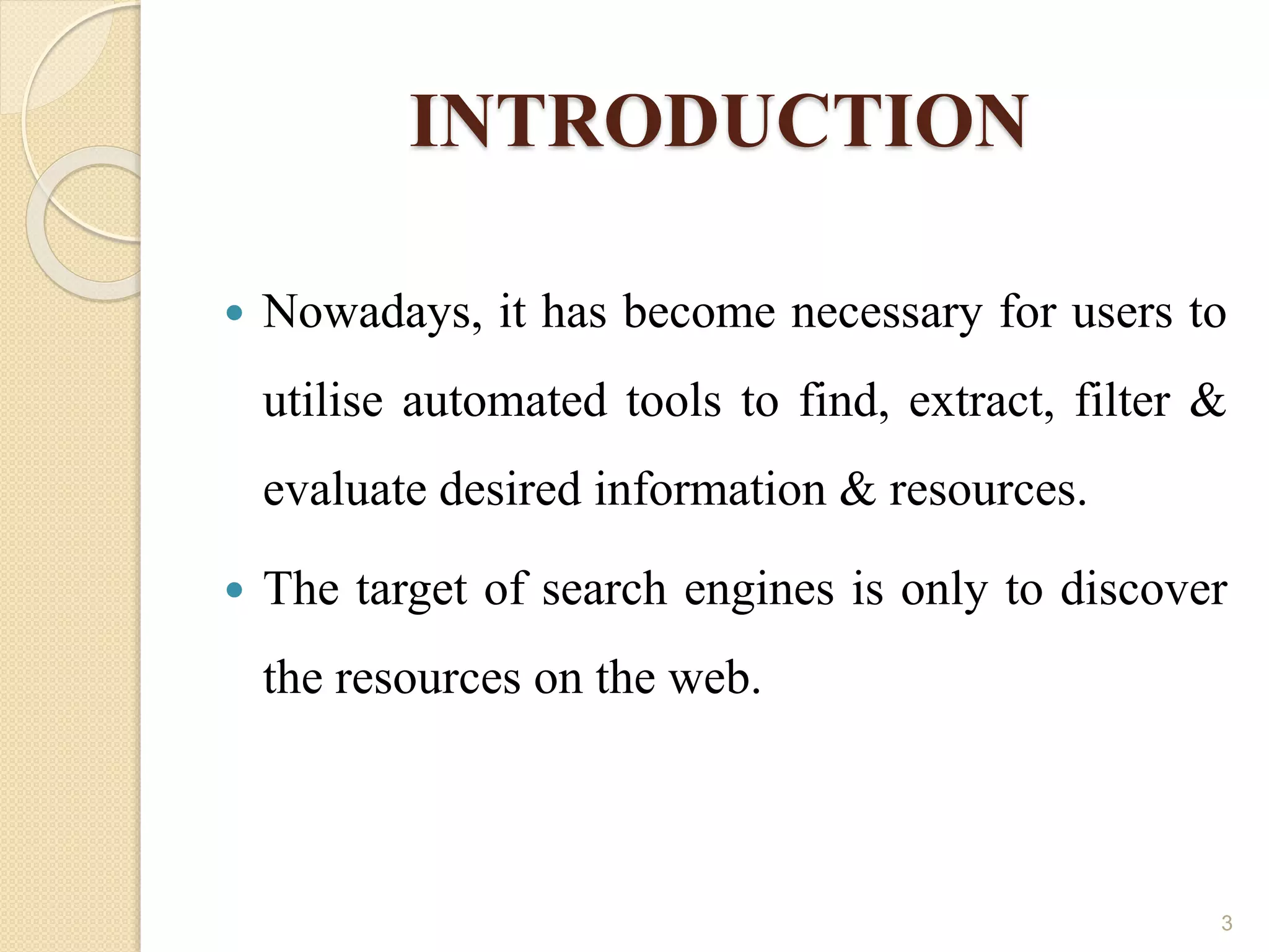 INTRODUCTION
 Nowadays, it has become necessary for users to
utilise automated tools to find, extract, filter &
evaluate desired information & resources.
 The target of search engines is only to discover
the resources on the web.
3
 