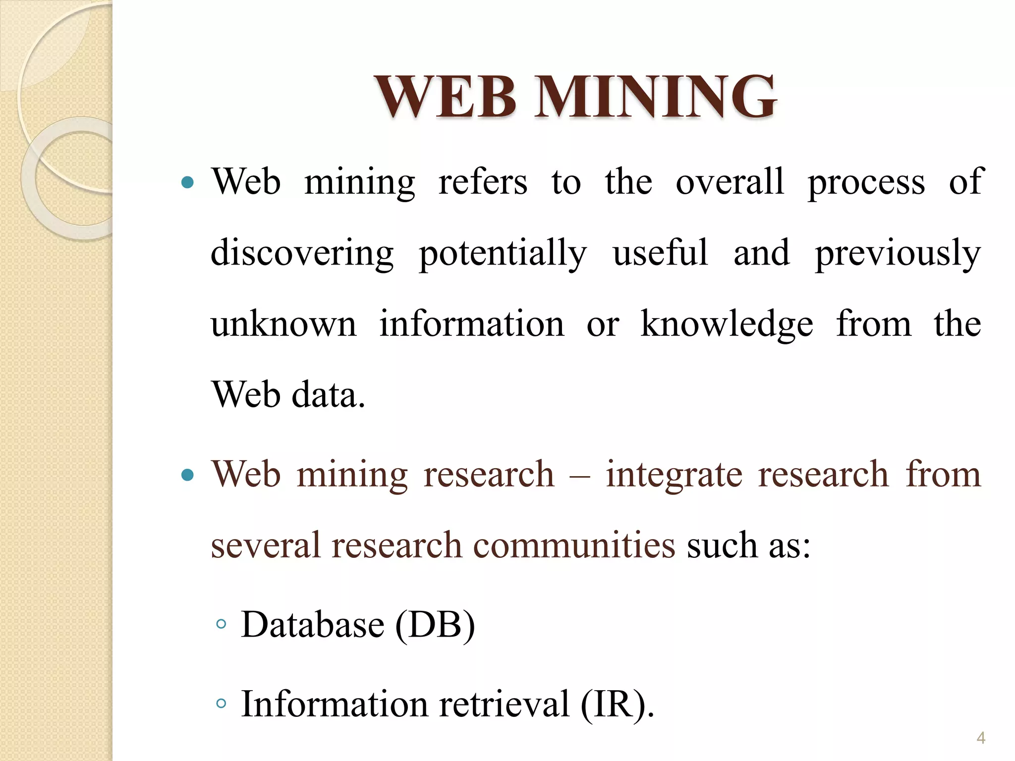 WEB MINING
 Web mining refers to the overall process of
discovering potentially useful and previously
unknown information or knowledge from the
Web data.
 Web mining research – integrate research from
several research communities such as:
◦ Database (DB)
◦ Information retrieval (IR).
4
 
