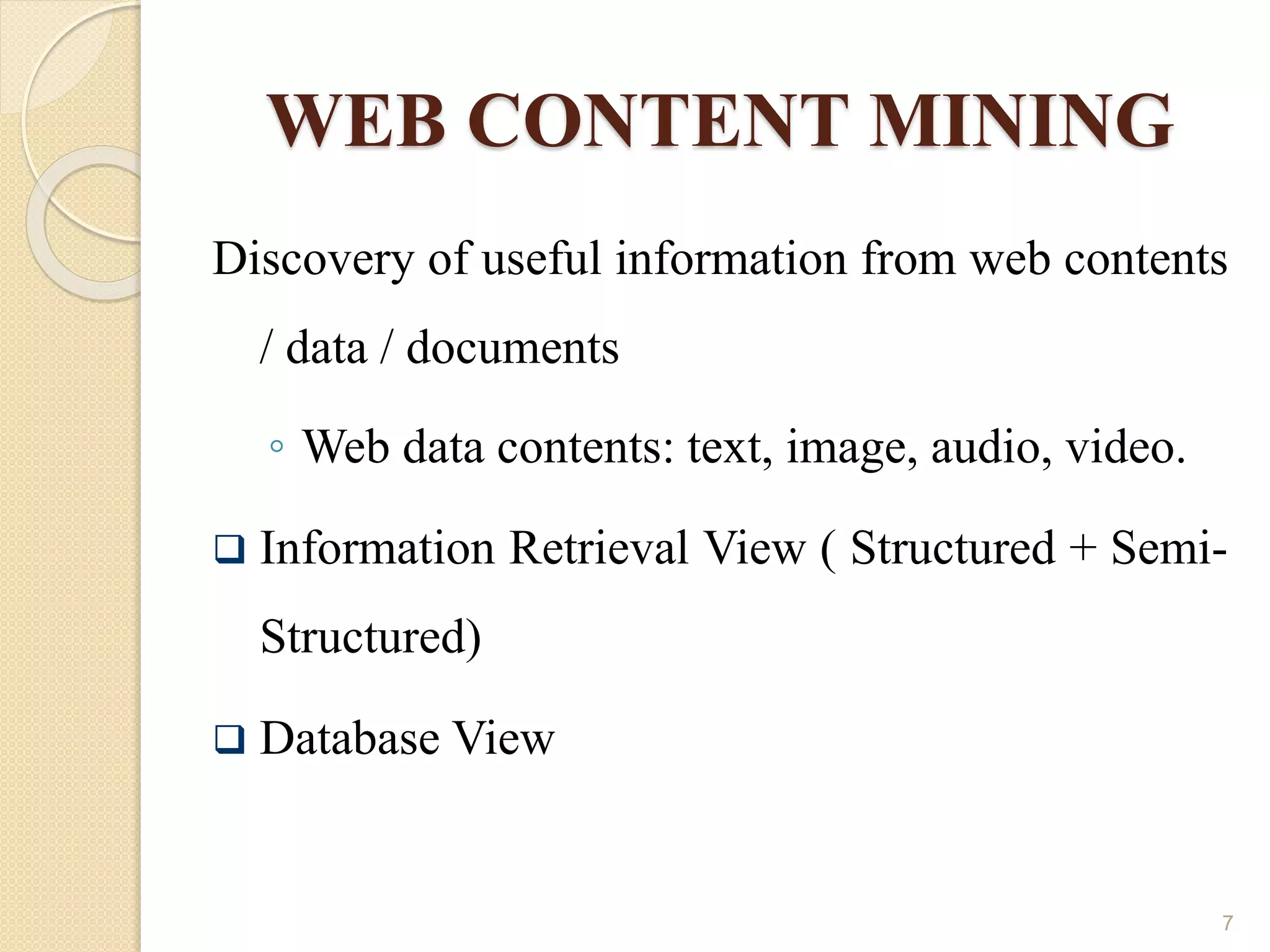 WEB CONTENT MINING
Discovery of useful information from web contents
/ data / documents
◦ Web data contents: text, image, audio, video.
 Information Retrieval View ( Structured + Semi-
Structured)
 Database View
7
 
