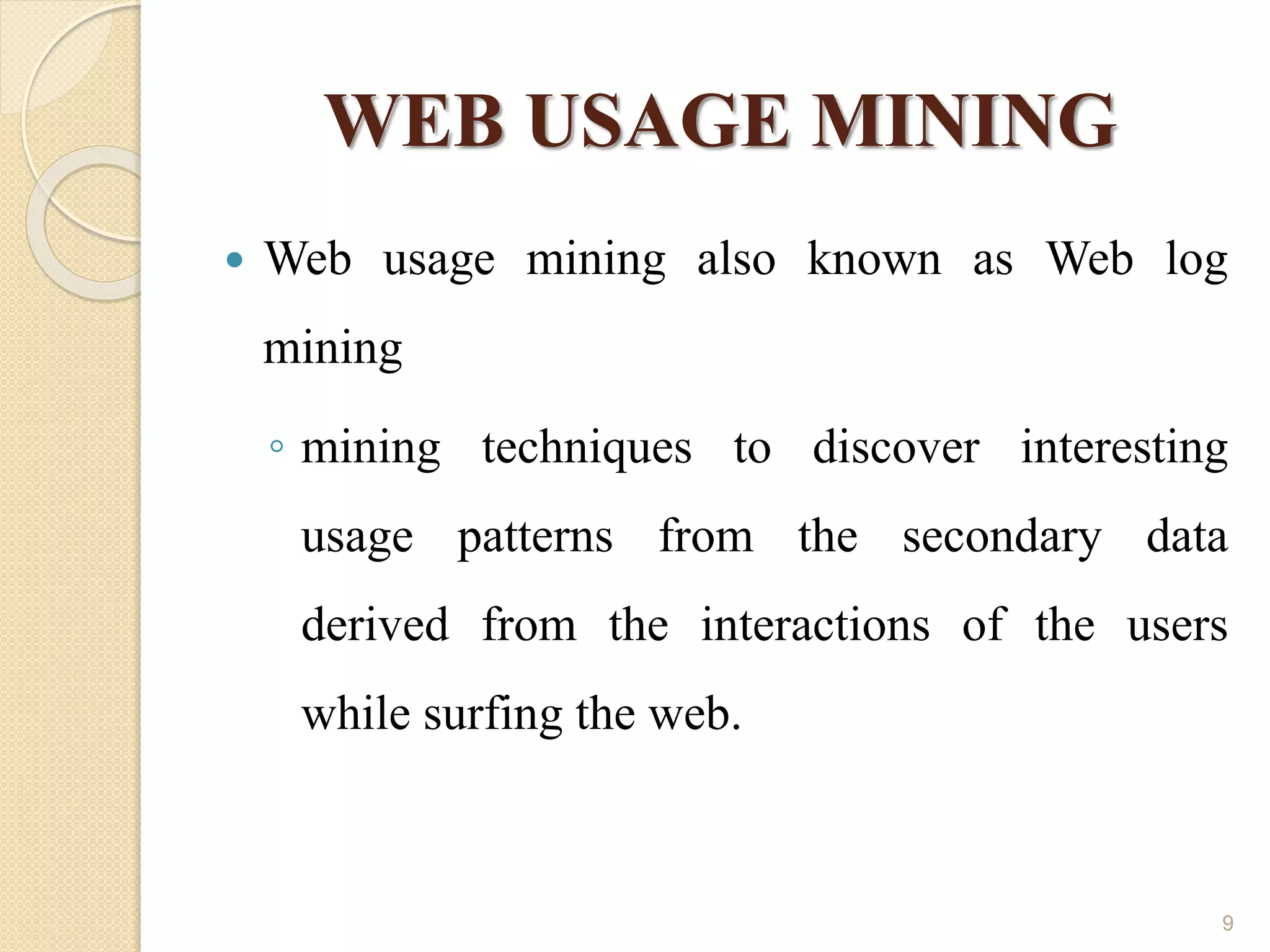 WEB USAGE MINING
 Web usage mining also known as Web log
mining
◦ mining techniques to discover interesting
usage patterns from the secondary data
derived from the interactions of the users
while surfing the web.
9
 