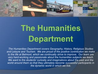 The Humanities  Department   The Humanities Department covers Geography, History, Religious Studies and Leisure and Tourism.  We are proud of the positive contribution we make to the life at Belmont, which we continually strive to improve.  Our team are very hard-working and passionate about the humanities subjects we teach.  We want to fire students’ curiosity and imaginations about the past and the world around them so that they ultimately become successful participants in the dynamic world in which we live.    