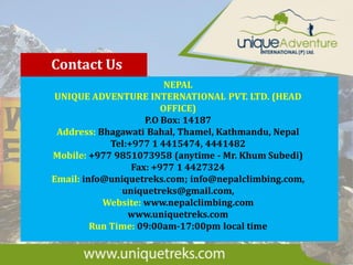 Contact Us
NEPAL
UNIQUE ADVENTURE INTERNATIONAL PVT. LTD. (HEAD
OFFICE)
P.O Box: 14187
Address: Bhagawati Bahal, Thamel, Kathmandu, Nepal
Tel:+977 1 4415474, 4441482
Mobile: +977 9851073958 (anytime - Mr. Khum Subedi)
Fax: +977 1 4427324
Email: info@uniquetreks.com; info@nepalclimbing.com,
uniquetreks@gmail.com,
Website: www.nepalclimbing.com
www.uniquetreks.com
Run Time: 09:00am-17:00pm local time
 