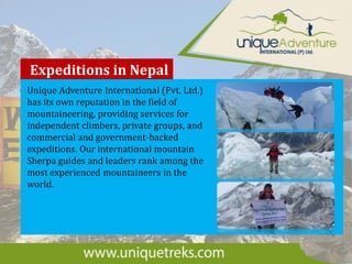 Expeditions in Nepal
Unique Adventure International (Pvt. Ltd.)
has its own reputation in the field of
mountaineering, providing services for
independent climbers, private groups, and
commercial and government-backed
expeditions. Our international mountain
Sherpa guides and leaders rank among the
most experienced mountaineers in the
world.
 
