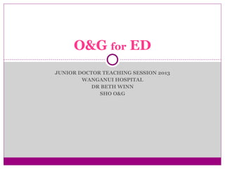 O&G for ED
JUNIOR DOCTOR TEACHING SESSION 2013
WANGANUI HOSPITAL
DR BETH WINN
SHO O&G

 