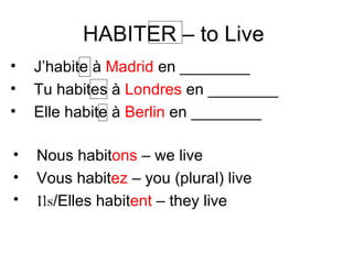 HABITER – to Live  J’habite  à  Madrid  en ________ Tu habites à  Londres  en ________ Elle habite à  Berlin  en ________ Nous habit ons  – we live Vous habit ez  – you (plural) live Ils /Elles habit ent  – they live 