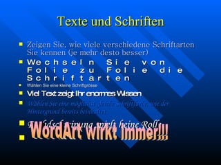 Texte und Schriften Zeigen Sie, wie viele verschiedene Schriftarten Sie kennen (je mehr desto besser) Wechseln Sie von Folie zu Folie die Schriftarten Wählen Sie eine kleine Schriftgrösse Viel Text zeigt Ihr enormes Wissen  Wählen Sie eine möglichst gleiche Schriftfarbe, wie der Hintergrund bereits beinhaltet Rechdschreipung spielt keine Rolle WordArt wirkt immer!!! 