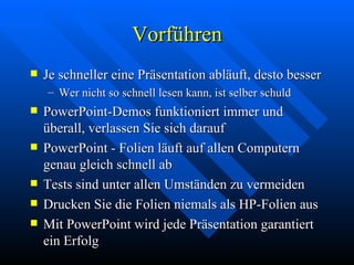 Vorführen Je schneller eine Präsentation abläuft, desto besser Wer nicht so schnell lesen kann, ist selber schuld PowerPoint-Demos funktioniert immer und überall, verlassen Sie sich darauf PowerPoint - Folien läuft auf allen Computern genau gleich schnell ab Tests sind unter allen Umständen zu vermeiden Drucken Sie die Folien niemals als HP-Folien aus Mit PowerPoint wird jede Präsentation garantiert ein Erfolg 