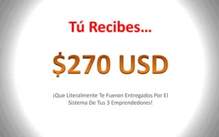 Tú Recibes…


¡Que Literalmente Te Fueron Entregados Por El
      Sistema De Tus 3 Emprendedores!
 