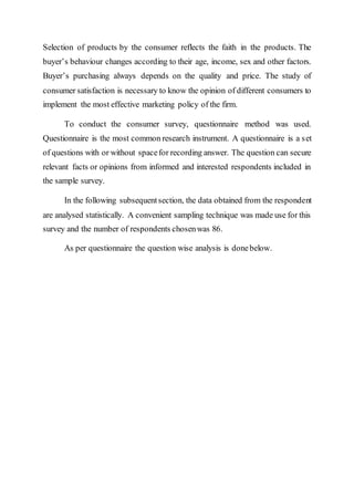 Selection of products by the consumer reflects the faith in the products. The
buyer’s behaviour changes according to their age, income, sex and other factors.
Buyer’s purchasing always depends on the quality and price. The study of
consumer satisfaction is necessary to know the opinion of different consumers to
implement the most effective marketing policy of the firm.
To conduct the consumer survey, questionnaire method was used.
Questionnaire is the most common research instrument. A questionnaire is a set
of questions with or without spacefor recording answer. The question can secure
relevant facts or opinions from informed and interested respondents included in
the sample survey.
In the following subsequentsection, the data obtained from the respondent
are analysed statistically. A convenient sampling technique was made use for this
survey and the number of respondents chosenwas 86.
As per questionnaire the question wise analysis is donebelow.
 