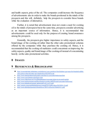 and health aspects, price of the oil. The companies could increase the frequency
of advertisements also in order to make the brands positioned in the minds of the
prospects and this will, definitely, help the prospects to consider those brands
while the evaluation of alternatives.
Further, it is noted that advertisement does not create a need for cooking
oil in the minds of prospects butat the same time, prospects consider advertising
as an important source of information. Hence, it is recommended that
advertisements could be used only for the purpose of creating brand awareness
among the prospects.
Generally, the prospects give higher importance to safety aspects, and the
brand image of the cooking oil rather than the other sales promotional schemes
offered by the companies while they purchase the cooking oil. Hence, it is
recommended that the cooking oil marketers could concentrate on improving the
safety aspects, quality and brand image ofthe cookingoil instead of concentrating
heavily on the sales promotional activities.
8 IMAGES
9 REFERENCES & BIBLIOGRAPHY
● http://economictimes.indiatimes.com/industry/cons-products/food/indians-get-taste-for-branded-edible-
oil-as-prices-drop-incomes-rise/articleshow/45215078.cms
● http://www.managementstudyguide.com/what-is-consumer-behaviour.htm
● http://www.consumerpsychologist.com/
● http://www.slideshare.net/VivekSinghkanpur/consumer-behavior-in-rural-market
● http://www.authorstream.com/Presentation/savidas-662879-rural-consumer-behaviour/
● http://www.irdindia.in/journal_ijrdmr/pdf/vol3_iss3/1.pdf
● http://article.sciencepublishinggroup.com/pdf/10.11648.j.sjbm.20150301.13.pdf
● http://www.allsubjectjournal.com/archives/2015/vol2issue1/PartG/41.1.pdf
●
 