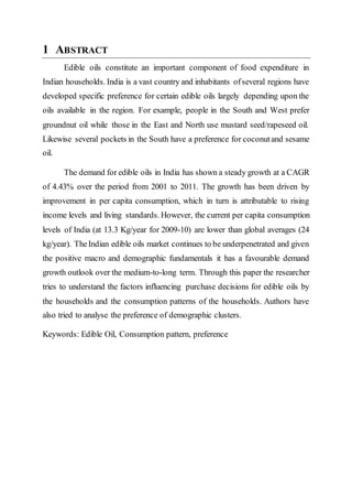 1 ABSTRACT
Edible oils constitute an important component of food expenditure in
Indian households. India is a vast country and inhabitants ofseveral regions have
developed specific preference for certain edible oils largely depending upon the
oils available in the region. For example, people in the South and West prefer
groundnut oil while those in the East and North use mustard seed/rapeseed oil.
Likewise several pockets in the South have a preference for coconutand sesame
oil.
The demand for edible oils in India has shown a steady growth at a CAGR
of 4.43% over the period from 2001 to 2011. The growth has been driven by
improvement in per capita consumption, which in turn is attributable to rising
income levels and living standards. However, the current per capita consumption
levels of India (at 13.3 Kg/year for 2009-10) are lower than global averages (24
kg/year). TheIndian edible oils market continues to be underpenetrated and given
the positive macro and demographic fundamentals it has a favourable demand
growth outlook over the medium-to-long term. Through this paper the researcher
tries to understand the factors influencing purchase decisions for edible oils by
the households and the consumption patterns of the households. Authors have
also tried to analyse the preference of demographic clusters.
Keywords: Edible Oil, Consumption pattern, preference
 