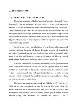 2 INTRODUCTION
2.1 EDIBLE OIL INDUSTRY IN INDIA
The per capita income of Indian household has risen substantially in the
last decade. This was supported by robust growth in the economy resulting in
changes in food habits and people getting more habituated to ready to-eat foods.
With the change in per capita income, the edible oil industry in India has also
undergone significant changes. For example, today the preference for packed oil
over loose has increased due to affordability and increased attention to health and
hygiene. The presence of many organized outlet has augmented this across the
country that sell packed oil.
India is a vast country and inhabitants of several regions have developed
specific preference for certain oils largely depending upon the oils available in
the region. Forexample, people in the Southand Westprefer groundnut oil while
those in the East and North use mustard seed/rapeseed oil. Likewise several
pockets in the South have a preference for coconutand sesame oil.
Edible oil consumption is primarily a community-driven phenomenon in
India. Going by the traditional cuisines, mustard and rapeseed oil are used in the
northern and eastern states ofthe country. Coconut, peanut and sunflower oils are
widely consumed in south India while peanut and cottonseed oils are the cooking
medium of choice in Gujarat. Rapeseed oil is popular in north east India; soybean
oil is more prevalent in central India.
The current per capita consumption levels of India (at 13.3 Kg/year for
2009-10) are lower than global averages (24 kg/year). The Indian edible oils
market continues to be underpenetrated and given the positive macro and
demographic fundamentals it has a favourable demand growth outlook over the
medium-to-long term. Globally, the demand and supply of oil is
 