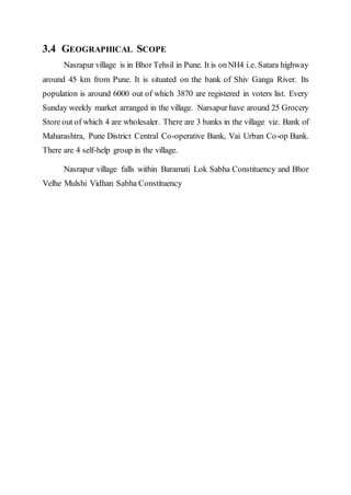 3.4 GEOGRAPHICAL SCOPE
Nasrapur village is in Bhor Tehsil in Pune. It is onNH4 i.e. Satara highway
around 45 km from Pune. It is situated on the bank of Shiv Ganga River. Its
population is around 6000 out of which 3870 are registered in voters list. Every
Sunday weekly market arranged in the village. Narsapur have around 25 Grocery
Store out of which 4 are wholesaler. There are 3 banks in the village viz. Bank of
Maharashtra, Pune District Central Co-operative Bank, Vai Urban Co-op Bank.
There are 4 self-help group in the village.
Nasrapur village falls within Baramati Lok Sabha Constituency and Bhor
Velhe Mulshi Vidhan Sabha Constituency
 