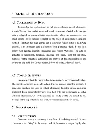 4 RESEARCH METHODOLOGY
4.1 COLLECTION OF DATA
To complete this study primary as well as secondarysource of information
is used. To study the market trends and brand preferences of edible oils, primary
data is collected by using a detailed questionnaire which was administered to a
small sample of 86 families selected on the basis of convenience sampling
method. The study has been carried out in Nasrapur Village (Bhor Tehsil Pune
District). The secondary data is collected from published thesis, books from
library well reputed journals, magazines and related Websites. The data so
collected is scrutinized, tabulated, analyzed and finally used for the study
purpose. For the collection, calculation and analysis of data statistical tools and
techniques are used like Google Forum, Microsoft Word. Microsoft Excel.
4.2 CONSUMER SURVEY
In orderto collect the primary data the consumer‟s survey was undertaken.
The sample consumers were selected on stratified random sampling method. A
structured question was used to collect information from the sample consumer
contacted. Even personal interviews were held with the respondents to gather
unbiased information. Observation method also made used to understand the real
feelings of the respondents so that study become more realistic in nature.
5 DATA ANALYSIS
5.1 INTRODUCTION
Consumer survey is necessary in any form of marketing research because
consumer is the “king‟ in the market and his behaviour changes day by day.
 