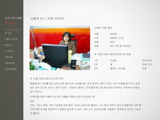 우리가족 어플
한 지붕
앱 소개
사용자 리서치
페르소나
시나리오
과업모델
사용자여정
와이어프레임
사용자 01 / 기본 리서치
이름 윤정희
나이 64년생, 51세
성별 여자
역할 4인 가족 중 모(엄마)
주 사용 커뮤니케이션 대상 및 방법
1위 거래처 전화,문자
2위 딸 전화, 문자
3위 할머니, 이모들 전화
주 사용 커뮤니케이션 선택 이유
딸들에게는 전화를 해도 공부/과제 중이어서 전화를 해도 받지 못하는 경우가 많다. 먼저 전화를 하더라도 받지
않아 결국 문자로 남기는 경우가 많다. 거래처나 할머니, 이모들에게는 할 말이 많아 문자로는 부족하여 전화로
하는 편이다.
가족만을 위한 어플이 있다면 사용할 의향이 있는가/바라는 점
YES
가족, 그리고 특정 가족 구성원에 대한 메모 기능이 있었으면 좋겠다. 나도 많이 까먹는 편이고 딸들에게 가족 행
사에 대한 공지를 전달하기가 힘들어 필요한 것 같다. 또한 나는 2g 핸드폰을 사용해서, 문자로도 공지가 가능하
면 좋겠다.
사용자 기본 정보
 