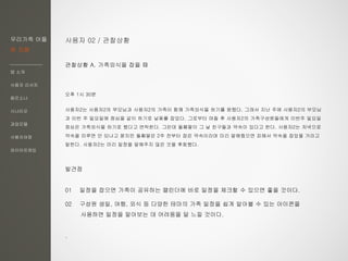 우리가족 어플
한 지붕
앱 소개
사용자 리서치
페르소나
시나리오
과업모델
사용자여정
와이어프레임
사용자 02 / 관찰상황
관찰상황 A. 가족외식을 잡을 때
오후 1시 30분
사용자2는 사용자2의 부모님과 사용자2의 가족이 함께 가족외식을 하기를 원했다. 그래서 지난 주에 사용자2의 부모님
과 이번 주 일요일에 점심을 같이 하기로 날짜를 잡았다. 그로부터 며칠 후 사용자2의 가족구성원들에게 이번주 일요일
점심은 가족외식을 하기로 했다고 연락한다. 그런데 둘째딸이 그 날 친구들과 약속이 있다고 한다. 사용자2는 저녁으로
약속을 미루면 안 되냐고 묻지만 둘째딸은 2주 전부터 잡은 약속이라며 미리 말해줬으면 피해서 약속을 잡았을 거라고
말한다. 사용자2는 미리 일정을 말해주지 않은 것을 후회했다.
발견점
01 일정을 잡으면 가족이 공유하는 캘린더에 바로 일정을 체크할 수 있으면 좋을 것이다.
02 구성원 생일, 여행, 외식 등 다양한 테마의 가족 일정을 쉽게 알아볼 수 있는 아이콘을
사용하면 일정을 알아보는 데 어려움을 덜 느낄 것이다.
.
 