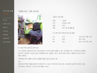 우리가족 어플
한 지붕
앱 소개
사용자 리서치
페르소나
시나리오
과업모델
사용자여정
와이어프레임
사용자 03 / 기본 리서치
이름 이예선
나이 97년생, 18세
성별 여자
역할 4인 가족 중 둘째 딸
주 사용 커뮤니케이션 대상 및 방법
1위 친구 카카오 톡, 전화, 문자
2위 엄마 문자, 전화
3위 언니 문자, 카카오 톡, 전화
주 사용 커뮤니케이션 선택 이유
나는 2G폰을 사용하지만 집이 인터넷전화라서 카카오 톡을 사용할 수 있다. 친구들은 전부 스마트폰이기 때문에
문자로만 사용하면 소외감도 들고 단체채팅기능도 사용할 수 없고, 문자로 하면 요금도 지불해야 하므로 카카오
톡을 사용한다.
가족만을 위한 어플이 있다면 사용할 의향이 있는가/바라는 점
YES
엄마에게 부탁할 것들을 엄마에게 전달해 주는 기능이나 학원으로 데리러 올 시간을 매번 알려주지 않아도 요일
마다 알아서 알려주는 기능이 있으면 좋을 것 같다.
사용자 기본 정보
 