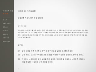 우리가족 어플
한 지붕
앱 소개
사용자 리서치
페르소나
시나리오
과업모델
사용자여정
와이어프레임
사용자 03 / 관찰상황
관찰상황 A. 언니에게 옷을 빌릴 때
오후 1시 30분
사용자3은 언니에게 옷을 자주 빌린다. 그런데 사용자3과 언니는 이 문제로 싸운 적이 있다. 언니가 입어야 하는 옷을
사용자3이 모르고 입고 나가버린 것이다. 그 이후로 사용자3은 옷을 빌려입기 전에 문자로 항상 옷을 빌려간다고 얘기
한다. 사용자3은 항상 같은 내용을 자주 치는 것에 귀찮음을 느낀다. 언니가 알았다고 연락을 주지 않으면 옷을 입고
나갈 수 없어 불편하다.
발견점
01 같은 내용을 자주 얘기하는 경우, 상용구 기능을 넣으면 편리할 것 같다.
02 급한 메모나 공지는 푸시알림(진동 동반)을 사용할 수 있으면 알림에 도움이 될 것이다.
03 부탁하는 내용의 경우 굳이 답장을 하지 않아도 ‘OK’버튼을 만들어서 누르면 확인했다는
뜻을 전달할 수 있으면 더욱 편리할 것이다.
.
 