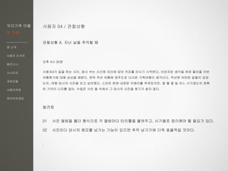 우리가족 어플
한 지붕
앱 소개
사용자 리서치
페르소나
시나리오
과업모델
사용자여정
와이어프레임
사용자 04 / 관찰상황
관찰상황 A. 지난 날을 추억할 때
오후 4시 30분
사용자4가 일을 하는 사이, 잠시 쉬는 시간에 자리에 앉아 커피를 마시기 시작한다. 이런저런 생각을 하며 돌아올 이번
여름휴가에 대해 상상을 해본다. 문득 작년 여름에 제주도로 다녀온 가족여행이 생각난다. 작년엔 어떠한 일들이 있었
는지, 여행 당시의 사진을 보고 싶어졌다. 스마트 폰에 내장된 카메라를 뒤져보지만, 몇 월 몇 일 어느 시기였는지 정확
히 기억이 나지를 않아, 수많은 사진 들 속에서 그 당시의 사진을 찾기가 쉽지 않다.
발견점
01 사진 앨범을 폴더 형식으로 각 앨범마다 타이틀을 붙여주고, 시기별로 정리해야 할 필요가 있다.
02 사진마다 당시의 메모를 남기는 기능이 있으면 추억 남기기에 더욱 효율적일 것이다.
.
 