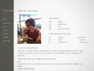 우리가족 어플
한 지붕
앱 소개
사용자 리서치
페르소나
시나리오
과업모델
사용자여정
와이어프레임
사용자 07 / 기본 리서치
이름 임혜경
나이 59년생, 56세
성별 여자
역할 3인 가족 중 모(엄마
주 사용 커뮤니케이션 대상 및 방법
1위 마을장님 전화,카카오 톡
2위 권상무 카카오 톡
3위 외국에 있는 친구 카카오 톡, 문자
주 사용 커뮤니케이션 선택 이유
그룹으로도 서로 내용을 주고받을 수 있고 좋은 정보나 사진, 동영상 등 다양한 컨텐츠를 쉽게 전송하여 사람들
과 공유할 수 있어서 많이 쓰게 되는 것 같다. 또 문자로 하는 것 보다 채팅창에서 바로 바로 문장을 길게 쓸 수
있어서 좋다.
가족만을 위한 어플이 있다면 사용할 의향이 있는가/바라는 점
YES
서로 생각이 다 다르다 보니 주제에 따라 생각의 차이가 생기게 되는데 이런 차이를 이해하고 소통할 수 있는
부분을
신경써서 만들었으면 좋겠다.
사용자 기본 정보
 