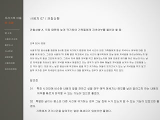 우리가족 어플
한 지붕
앱 소개
사용자 리서치
페르소나
시나리오
과업모델
사용자여정
와이어프레임
사용자 07 / 관찰상황
관찰상황 A. 직장 때문에 늦게 귀가하여 가족들에게 저녁여부를 물어야 할 때
오후 02시 30분
사용자7은 회사생활 때문에 9시쯤 집에 귀가하기 때문에 저녁 시간이 되면 가족들에게 항상 저녁식사 여부에 대한 전
화를 하게 된다. 그런데 사용자7의 첫째 딸은 학교에서 오는 시간이 불규칙하여 전날 밤에 저녁밥을 차려놔야하는지 말
아야 하는지 항상 고민하게 된다. 그래서 저녁 때쯤 저녁을 먹고 들어오는지에 대해 전화로 얘기를 하곤 하는데 어느 날
은 저녁밥을 차려놔도 딸이 저녁을 밖에서 해결하고 오는 경우가 생겨 애써 해놓은 저녁밥을 남겨야 하는 곤란함을 느
낀 적이 많다. 또한 어느 날은 평상시에 학교에서 밥을 먹고 귀가하는 아들이 모의고사가 있는 날 저녁밥을 먹지 않고
일찍 귀가한 경우 저녁밥이 없어서 시켜먹거나 대충 챙겨먹는 경우가 생겨 난감했던 적도 있다.
발견점
01 특정 시간대에 비슷한 내용의 말을 전하고 싶을 경우 예약 메세지나 메모를 날려 알려고자 하는 내용의
여부를 빠르게 파악할 수 있는 기능이 있으면 좋겠다.
02 특별한 날이나 평소와 다른 시간에 귀가하는 경우 그날 집에 누가 있는지 알 수 있는 기능이 있었으면 좋
겠다.
가족에게 귀가시간을 알려주는 알람 메세지가 있었으면 좋겠다.
 