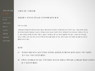 우리가족 어플
한 지붕
앱 소개
사용자 리서치
페르소나
시나리오
과업모델
사용자여정
와이어프레임
사용자 08 / 관찰상황
관찰상황 A. 야작으로 인한 늦은 귀가여부를 알려야 할 때
오후 10시 00분
사용자8은 미대생으로 해야 할 과제가 많아서 불가피하게 학교에서 야작을 해야 하는 경우가 있다. 이럴 경우에 부모님
께 연락하여 집에 못 들어갈 것 같다고 연락을 드려야 하는데 가끔씩 까먹고 연락을 못 드려 부모님이 걱정하신 적이 있
다. 매번 전화로 연락을 하기에도 귀찮고 그렇다고 연락을 안 할 수도 없어서 불편한 적이 많다. 사용자 8의 부모님은
문자나 카톡도 자주 보는 편이 아니라 카톡으로 메시지를 전해도 못 보는 경우가 많아 거의 전화로 얘기를 하는 편이라
불편한 경우가 많다.
발견점
01 학교에서 밤을 새거나 늦게 귀가하는 경우에는 일정표에 표시를 하여 말하지 않아도 가족 구성원이
알 수 있는 기능이 있으면 좋겠다.
02 카톡이나 문자를 잘 보지 않는 가족구성원이 있으므로 진동이나 특정 알람 소리를 넣어 확실히 상대방이
알 수 있었으면 좋겠다.
 