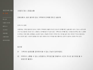 우리가족 어플
한 지붕
앱 소개
사용자 리서치
페르소나
시나리오
과업모델
사용자여정
와이어프레임
사용자 09 / 관찰상황
관찰상황 A. 멀러 떨어져 있는 가족에게 안부를 전하고 싶을 때
오후 01시 30분
사용자9는 가족과 떨어져 있어서 가끔씩 가족에게 어떻게 지내고 있는지 안부를 묻고 싶을 때가 있다.그러나 서로 바쁘
기도 하고 떨어져 지내다 보니 근황이나 안부를 알기가 쉽지 않다. 카톡으로 안부를 묻고 사진을 보내줘도 좀 더 소통하
지 못하는 것에 대해 서운함을 느낄 때가 많다. 한달에 두어번 가족과 만나 외식을 같이 하긴 하지만 약속시간을 잡는
것도 만만치 않다. 서로의 일정을 미리 알지 못해서 미리 약속을 해도 틀어지는 경우가 많아서 곤란한 적이 있다.
발견점
01 가족끼리 일정표를 공유하여 볼 수 있는 기능이 있어야겠다.
02 가족끼리 소통할 수 있는 사진첩이나 추억공간을 만들어서 시간이 지나도 일기처럼 볼 수
있었으면 좋겠다.
 