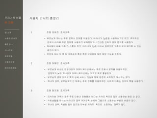 우리가족 어플
한 지붕
앱 소개
사용자 리서치
페르소나
시나리오
과업모델
사용자여정
와이어프레임
사용자 리서치 총정리
1 조원 이유진 조사가족
2 조원 이해인 조사가족
3 조원 천지원 조사가족
* 부모님과 비슷한 연령대와의 커뮤니케이션에서는 주로 전화나 문자를 이용하지만,
연령대가 낮은 자녀와의 커뮤니케이션에는 카카오 톡도 활용한다
* 부모님의 경우 카카오 톡의 상세 서비스 기능에 대해 완전히 숙지하고 계시지는 않다
* 자녀의 경우, 부모님과의 긴 대화는 주로 전화를 이용하지만, 나머지 대화는 카카오 톡을 사용한다
* 부모님과 자녀는 주로 문자나 전화를 이용한다. 어머니가 2g폰을 사용하시기도 하고, 즉각적인
연락이 어려워 주로 전화를 사용하고 부재중이거나 간단한 연락의 경우 문자를 사용한다
* 자녀들이 바빠 가족 간 소통이 적고, 어머니가 2g폰 이어서 원격으로 가족이 같이 얘기할 수 있는
공간이 없다.
* 부모와 자녀 두 쪽 다 가족공지 혹은 특정 구성원에 대한 메모 기능을 원한다.
* 리서치한 가족의 경우 주로 대화나 전화통화 보다는 카카오 톡으로 많이 소통하는 편인 것 같다.,
* 사회생활을 하시는 어머니의 경우 카카오톡 상에서 그룹으로 소통하는 부분의 비중이 컸다.
* 자녀의 경우, 특별한 일이 없으면 대부분 카카오 톡으로 소통하는 경우가 많다.
 