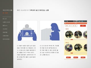 우리가족 어플
한 지붕
앱 소개
사용자 리서치
페르소나
시나리오
과업모델
사용자여정
와이어프레임
6. 다시 회사로 복귀한 후, 커피를
한 잔을 마시며 음악을 듣는다.
한 지붕 어플 안, 딸이 공유한 좋
은 나눔 속 음악리스트를 보고 좋
은 노래를 듣는다
5. 아들의 생일이 얼마 남지 않았
음을 가렌더를 보고 깨달았다. 잠
시 시간을 내어 아들이 좋아할 만
한 선물을 고르기 위해 나온다.
아들이 좋아할지, 딸에게 묻기 위
해 사진을 찍어 좋은 나눔에 올려
공유한다
메인 시나리오 01 가족과의 쉽고 재미있는 소통
 