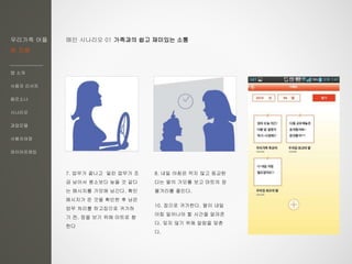 우리가족 어플
한 지붕
앱 소개
사용자 리서치
페르소나
시나리오
과업모델
사용자여정
와이어프레임
7. 업무가 끝나고 밀린 업무가 조
금 남아서 평소보다 늦을 것 같다
는 메시지를 가모에 남긴다. 확인
메시지가 뜬 것을 확인한 후 남은
엄무 처리를 하고집으로 귀가하
기 전, 장을 보기 위해 마트로 향
한다
8. 내일 아침은 먹지 않고 등교한
다는 딸의 가모를 보고 마트의 장
볼거리를 줄인다.
10. 집으로 귀가한다. 딸이 내일
아침 일어나야 할 시간을 알려준
다. 잊지 않기 위해 알람을 맞춘
다.
메인 시나리오 01 가족과의 쉽고 재미있는 소통
 