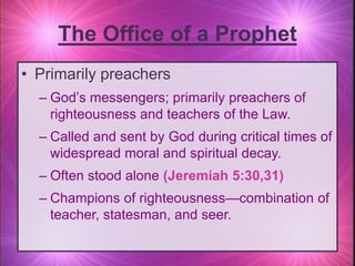 • Primarily preachers
– God’s messengers; primarily preachers of
righteousness and teachers of the Law.
– Called and sent by God during critical times of
widespread moral and spiritual decay.
– Often stood alone (Jeremiah 5:30,31)
– Champions of righteousness—combination of
teacher, statesman, and seer.
The Office of a Prophet
 