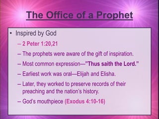 • Inspired by God
– 2 Peter 1:20,21
– The prophets were aware of the gift of inspiration.
– Most common expression—”Thus saith the Lord.”
– Earliest work was oral—Elijah and Elisha.
– Later, they worked to preserve records of their
preaching and the nation’s history.
– God’s mouthpiece (Exodus 4:10-16)
The Office of a Prophet
 
