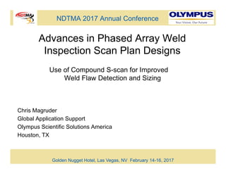 NDTMA 2017 Annual Conference
Advances in Phased Array Weld
Inspection Scan Plan Designs
Chris Magruder
Global Application Support
Olympus Scientific Solutions America
Houston, TX
Golden Nugget Hotel, Las Vegas, NV February 14-16, 2017
Use of Compound S-scan for Improved
Weld Flaw Detection and Sizing
 