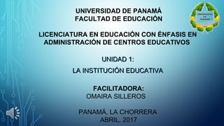 UNIVERSIDAD DE PANAMÁ
FACULTAD DE EDUCACIÓN
 
LICENCIATURA EN EDUCACIÓN CON ÉNFASIS EN
ADMINISTRACIÓN DE CENTROS EDUCATIVOS
UNIDAD 1: UNIDAD 1: 
LA INSTITUCIÓN EDUCATIVA LA INSTITUCIÓN EDUCATIVA 
 
FACILITADORA:
OMAIRA SILLEROS   
 
PANAMÁ, LA CHORRERA 
ABRIL, 2017
 