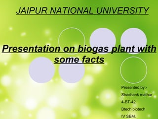 Presentation on biogas plant with some facts Presented by:- Shashank mathur 4-BT-42 Btech biotech IV SEM. JAIPUR NATIONAL UNIVERSITY 