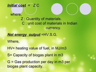 Initial cost   =  Z C where, Z : Quantity of materials. C : unit cost of materials in Indian  currency. Net energy  output  =HV.S.G. Where,  HV= heating value of fuel, in MJ/m3 S= Capacity of biogas plant in m3 G = Gas production per day in m3 per biogas plant capacity. 