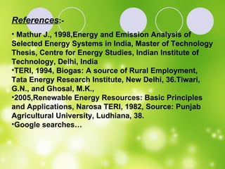 References :- Mathur J., 1998,Energy and Emission Analysis of Selected Energy Systems in India, Master of Technology Thesis, Centre for Energy Studies, Indian Institute of Technology, Delhi, India  TERI, 1994, Biogas: A source of Rural Employment, Tata Energy Research Institute, New Delhi, 36.Tiwari, G.N., and Ghosal, M.K.,  2005,Renewable Energy Resources: Basic Principles and Applications, Narosa TERI, 1982, Source: Punjab Agricultural University, Ludhiana, 38.  Google searches… 